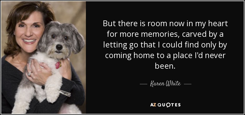 But there is room now in my heart for more memories, carved by a letting go that I could find only by coming home to a place I'd never been. - Karen White