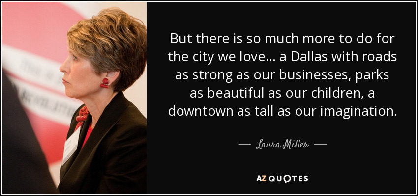 But there is so much more to do for the city we love... a Dallas with roads as strong as our businesses, parks as beautiful as our children, a downtown as tall as our imagination. - Laura Miller