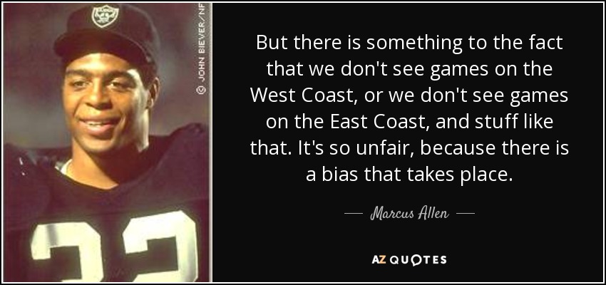 But there is something to the fact that we don't see games on the West Coast, or we don't see games on the East Coast, and stuff like that. It's so unfair, because there is a bias that takes place. - Marcus Allen