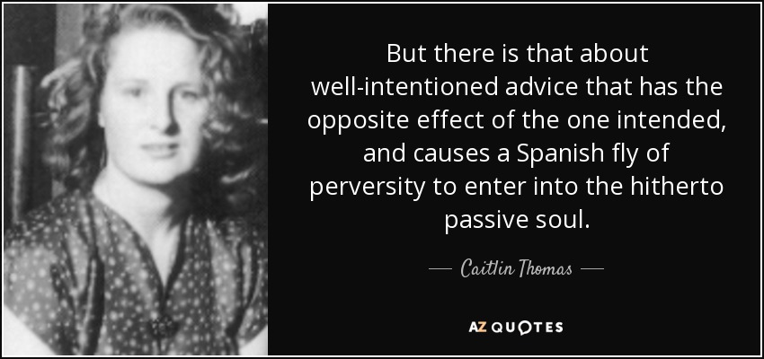 But there is that about well-intentioned advice that has the opposite effect of the one intended, and causes a Spanish fly of perversity to enter into the hitherto passive soul. - Caitlin Thomas