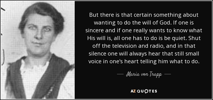 But there is that certain something about wanting to do the will of God. If one is sincere and if one really wants to know what His will is, all one has to do is be quiet. Shut off the television and radio, and in that silence one will always hear that still small voice in one's heart telling him what to do. - Maria von Trapp