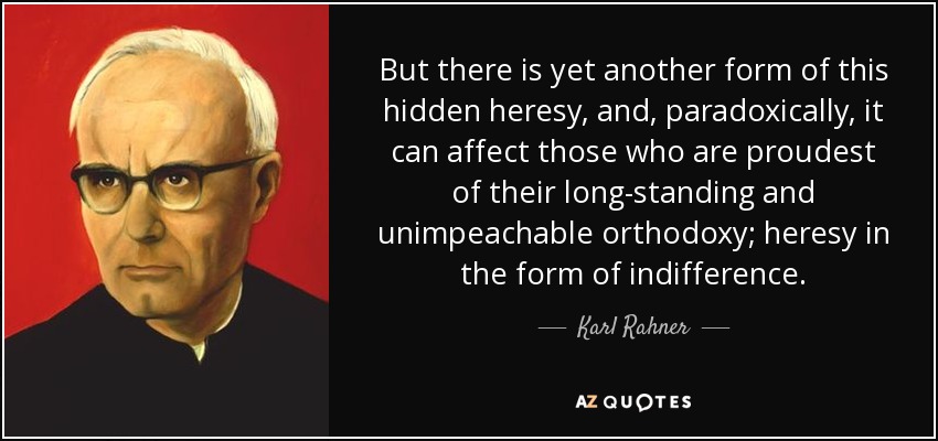 But there is yet another form of this hidden heresy, and, paradoxically, it can affect those who are proudest of their long-standing and unimpeachable orthodoxy; heresy in the form of indifference. - Karl Rahner
