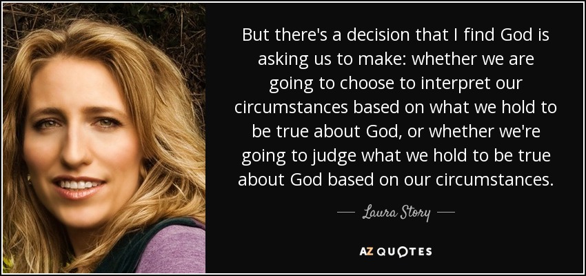 But there's a decision that I find God is asking us to make: whether we are going to choose to interpret our circumstances based on what we hold to be true about God, or whether we're going to judge what we hold to be true about God based on our circumstances. - Laura Story