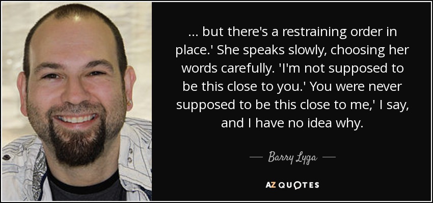 . . . but there's a restraining order in place.' She speaks slowly, choosing her words carefully. 'I'm not supposed to be this close to you.' You were never supposed to be this close to me,' I say, and I have no idea why. - Barry Lyga