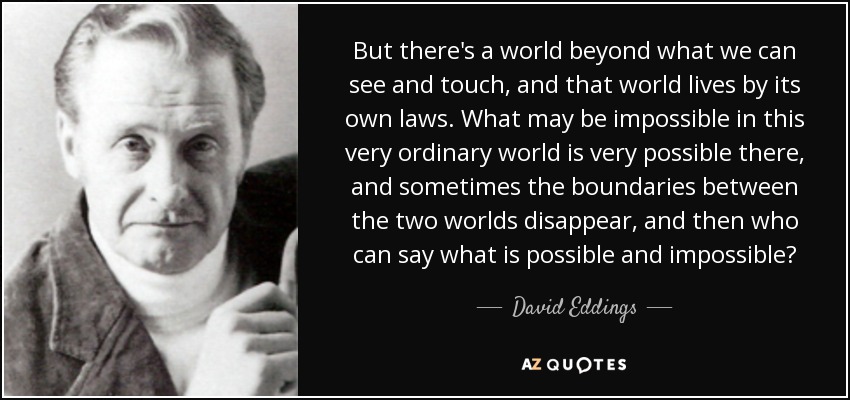 But there's a world beyond what we can see and touch, and that world lives by its own laws. What may be impossible in this very ordinary world is very possible there, and sometimes the boundaries between the two worlds disappear, and then who can say what is possible and impossible? - David Eddings