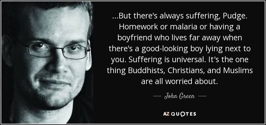 ...But there's always suffering, Pudge. Homework or malaria or having a boyfriend who lives far away when there's a good-looking boy lying next to you. Suffering is universal. It's the one thing Buddhists, Christians, and Muslims are all worried about. - John Green