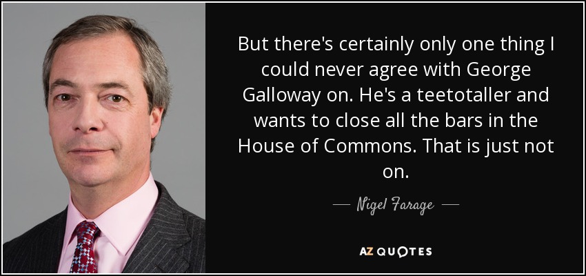 But there's certainly only one thing I could never agree with George Galloway on. He's a teetotaller and wants to close all the bars in the House of Commons. That is just not on. - Nigel Farage