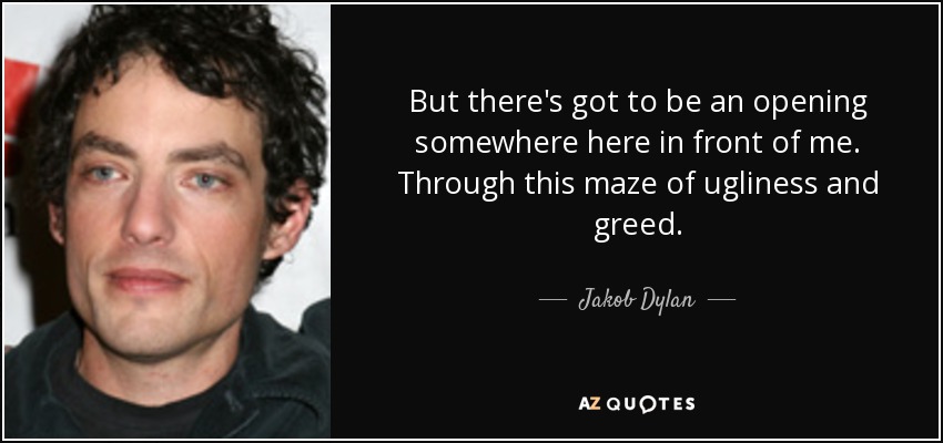 But there's got to be an opening somewhere here in front of me. Through this maze of ugliness and greed. - Jakob Dylan