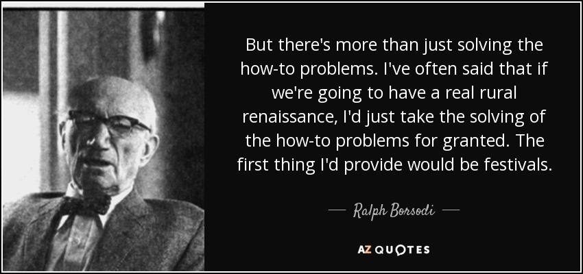 But there's more than just solving the how-to problems. I've often said that if we're going to have a real rural renaissance, I'd just take the solving of the how-to problems for granted. The first thing I'd provide would be festivals. - Ralph Borsodi