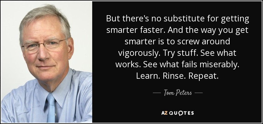 But there's no substitute for getting smarter faster. And the way you get smarter is to screw around vigorously. Try stuff. See what works. See what fails miserably. Learn. Rinse. Repeat. - Tom Peters