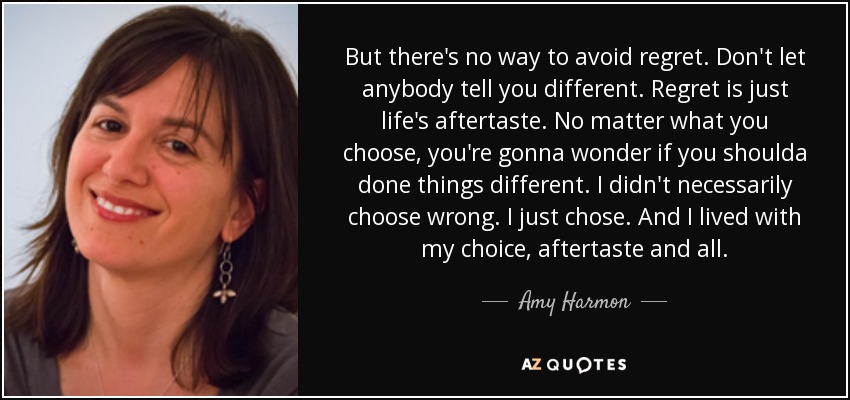 But there's no way to avoid regret. Don't let anybody tell you different. Regret is just life's aftertaste. No matter what you choose, you're gonna wonder if you shoulda done things different. I didn't necessarily choose wrong. I just chose. And I lived with my choice, aftertaste and all. - Amy Harmon
