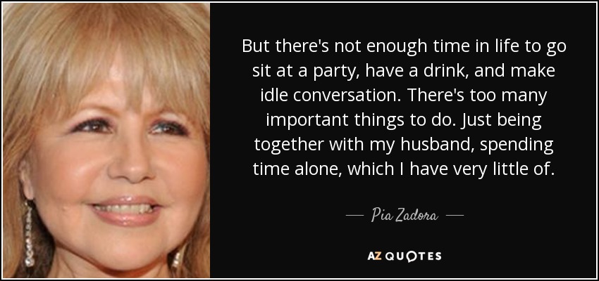 But there's not enough time in life to go sit at a party, have a drink, and make idle conversation. There's too many important things to do. Just being together with my husband, spending time alone, which I have very little of. - Pia Zadora
