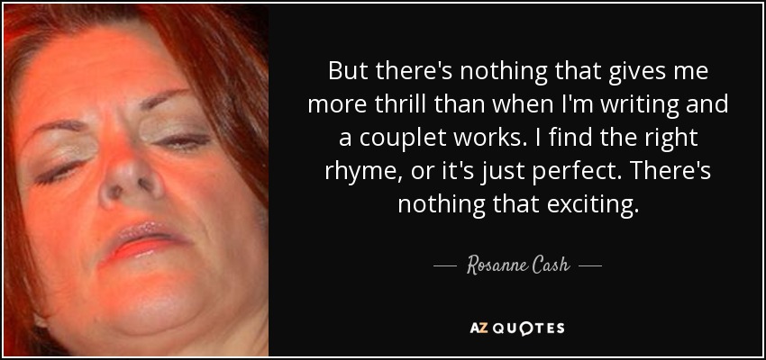 But there's nothing that gives me more thrill than when I'm writing and a couplet works. I find the right rhyme, or it's just perfect. There's nothing that exciting. - Rosanne Cash