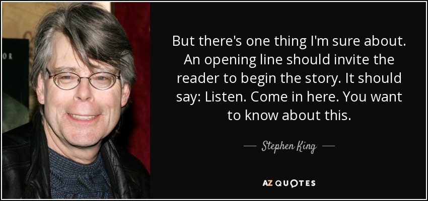 But there's one thing I'm sure about. An opening line should invite the reader to begin the story. It should say: Listen. Come in here. You want to know about this. - Stephen King