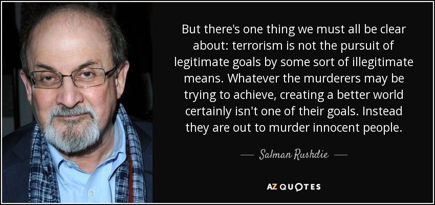 But there's one thing we must all be clear about: terrorism is not the pursuit of legitimate goals by some sort of illegitimate means. Whatever the murderers may be trying to achieve, creating a better world certainly isn't one of their goals. Instead they are out to murder innocent people. - Salman Rushdie