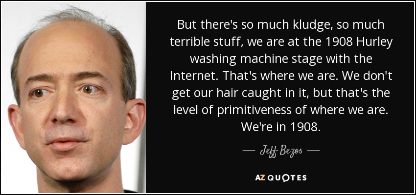 But there's so much kludge, so much terrible stuff, we are at the 1908 Hurley washing machine stage with the Internet. That's where we are. We don't get our hair caught in it, but that's the level of primitiveness of where we are. We're in 1908. - Jeff Bezos