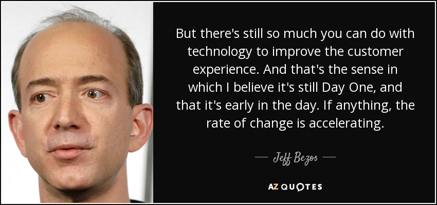 But there's still so much you can do with technology to improve the customer experience. And that's the sense in which I believe it's still Day One, and that it's early in the day. If anything, the rate of change is accelerating. - Jeff Bezos