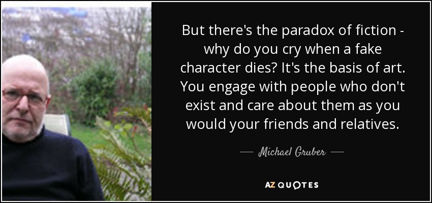 But there's the paradox of fiction - why do you cry when a fake character dies? It's the basis of art. You engage with people who don't exist and care about them as you would your friends and relatives. - Michael Gruber