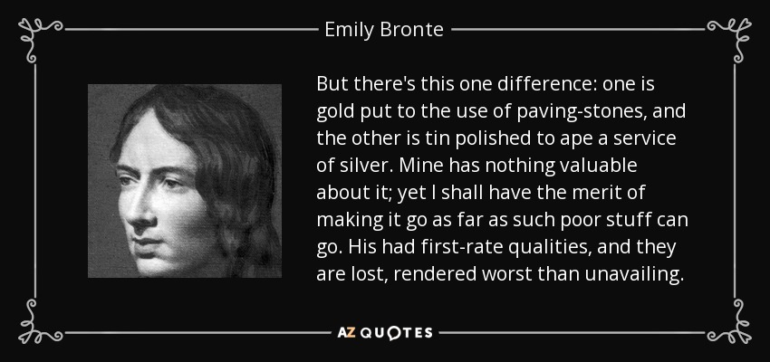 But there's this one difference: one is gold put to the use of paving-stones, and the other is tin polished to ape a service of silver. Mine has nothing valuable about it; yet I shall have the merit of making it go as far as such poor stuff can go. His had first-rate qualities, and they are lost, rendered worst than unavailing. - Emily Bronte