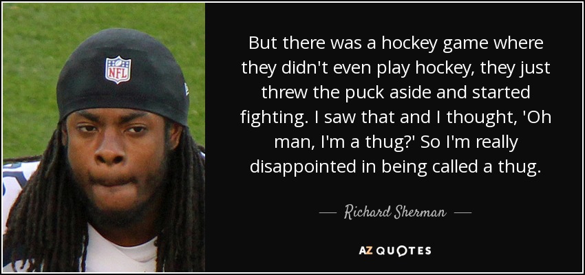 But there was a hockey game where they didn't even play hockey, they just threw the puck aside and started fighting. I saw that and I thought, 'Oh man, I'm a thug?' So I'm really disappointed in being called a thug. - Richard Sherman