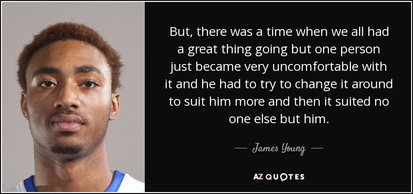 But, there was a time when we all had a great thing going but one person just became very uncomfortable with it and he had to try to change it around to suit him more and then it suited no one else but him. - James Young