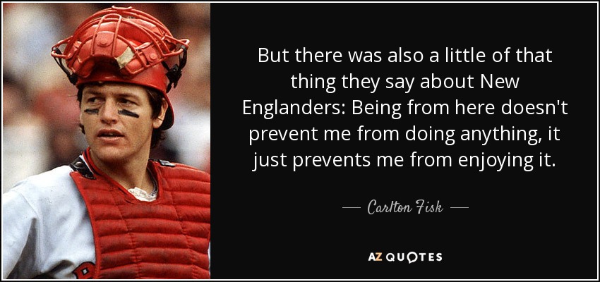 But there was also a little of that thing they say about New Englanders: Being from here doesn't prevent me from doing anything, it just prevents me from enjoying it. - Carlton Fisk