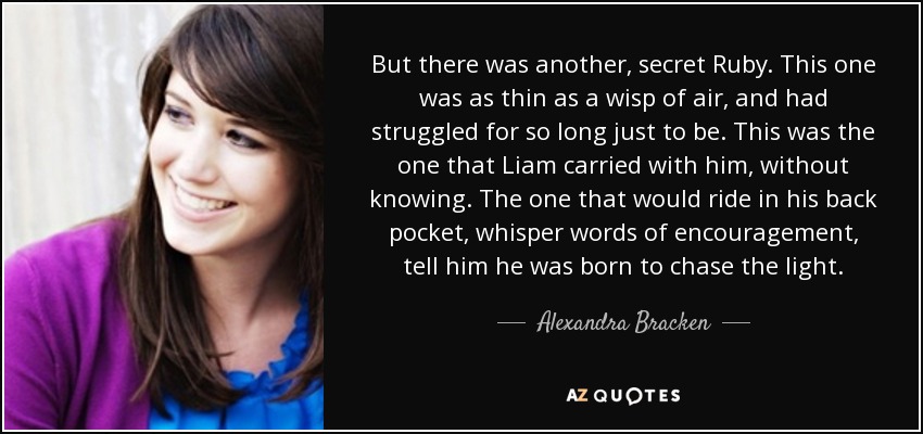 But there was another, secret Ruby. This one was as thin as a wisp of air, and had struggled for so long just to be. This was the one that Liam carried with him, without knowing. The one that would ride in his back pocket, whisper words of encouragement, tell him he was born to chase the light. - Alexandra Bracken