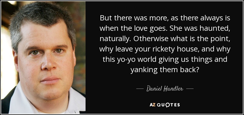 But there was more, as there always is when the love goes. She was haunted, naturally. Otherwise what is the point, why leave your rickety house, and why this yo-yo world giving us things and yanking them back? - Daniel Handler