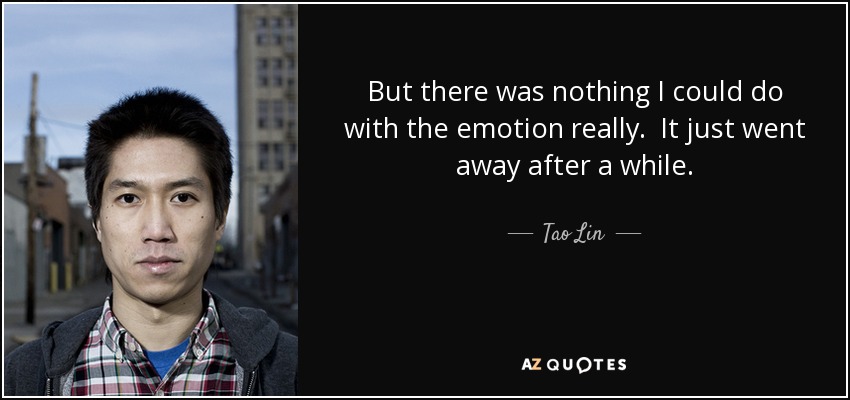 But there was nothing I could do with the emotion really. It just went away after a while. - Tao Lin