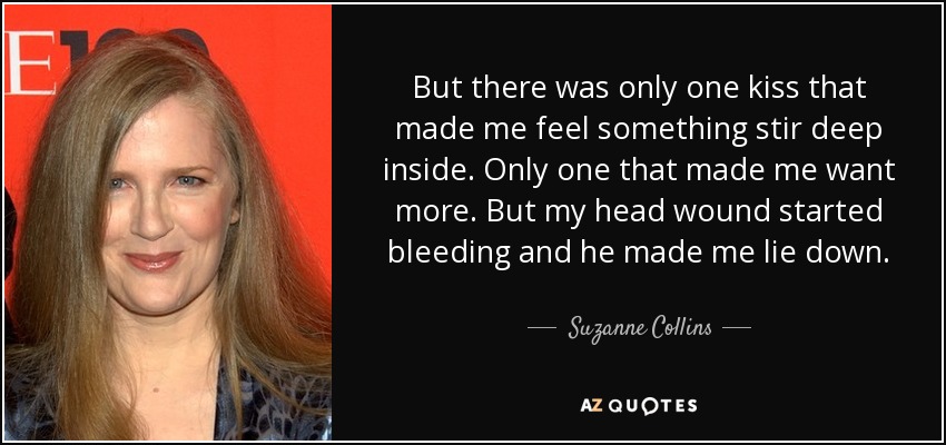 But there was only one kiss that made me feel something stir deep inside. Only one that made me want more. But my head wound started bleeding and he made me lie down. - Suzanne Collins