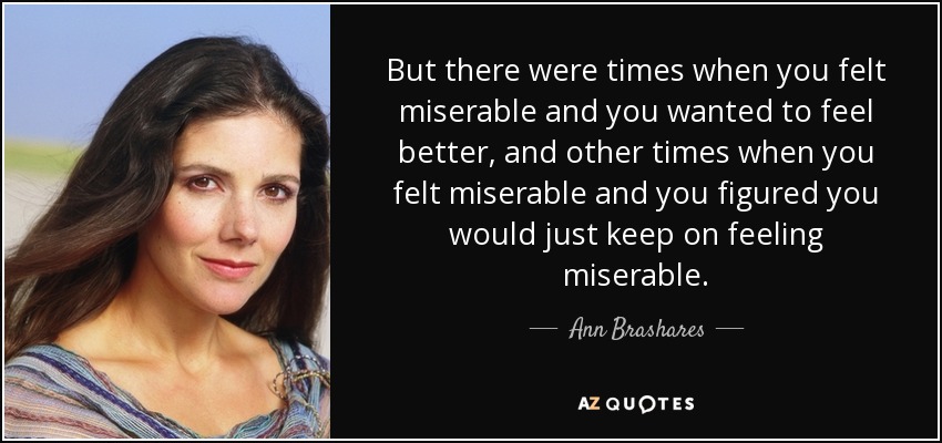 But there were times when you felt miserable and you wanted to feel better, and other times when you felt miserable and you figured you would just keep on feeling miserable. - Ann Brashares