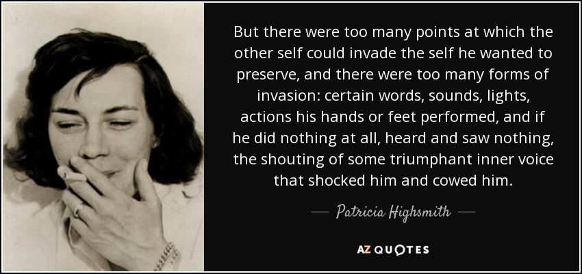 But there were too many points at which the other self could invade the self he wanted to preserve, and there were too many forms of invasion: certain words, sounds, lights, actions his hands or feet performed, and if he did nothing at all, heard and saw nothing, the shouting of some triumphant inner voice that shocked him and cowed him. - Patricia Highsmith
