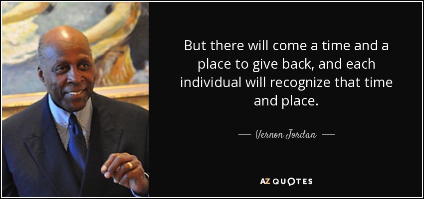 But there will come a time and a place to give back, and each individual will recognize that time and place. - Vernon Jordan
