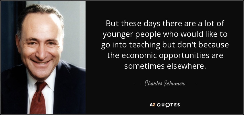 But these days there are a lot of younger people who would like to go into teaching but don't because the economic opportunities are sometimes elsewhere. - Charles Schumer