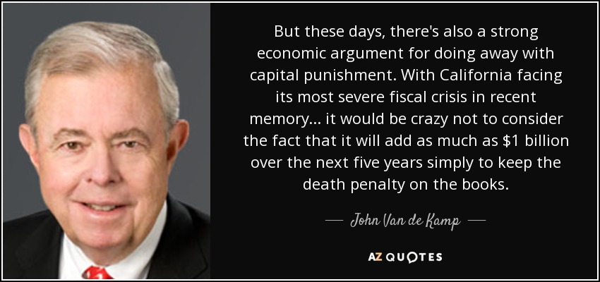 But these days, there's also a strong economic argument for doing away with capital punishment. With California facing its most severe fiscal crisis in recent memory... it would be crazy not to consider the fact that it will add as much as $1 billion over the next five years simply to keep the death penalty on the books. - John Van de Kamp