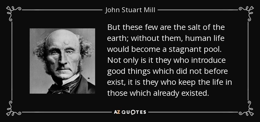 But these few are the salt of the earth; without them, human life would become a stagnant pool. Not only is it they who introduce good things which did not before exist, it is they who keep the life in those which already existed. - John Stuart Mill