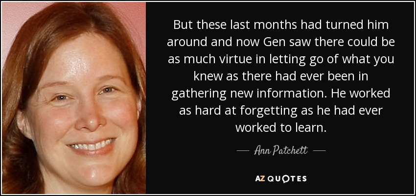 But these last months had turned him around and now Gen saw there could be as much virtue in letting go of what you knew as there had ever been in gathering new information. He worked as hard at forgetting as he had ever worked to learn. - Ann Patchett