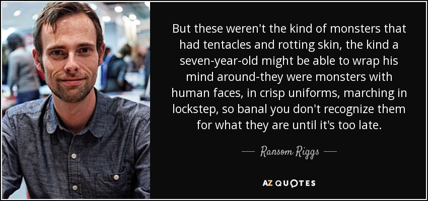 But these weren't the kind of monsters that had tentacles and rotting skin, the kind a seven-year-old might be able to wrap his mind around-they were monsters with human faces, in crisp uniforms, marching in lockstep, so banal you don't recognize them for what they are until it's too late. - Ransom Riggs