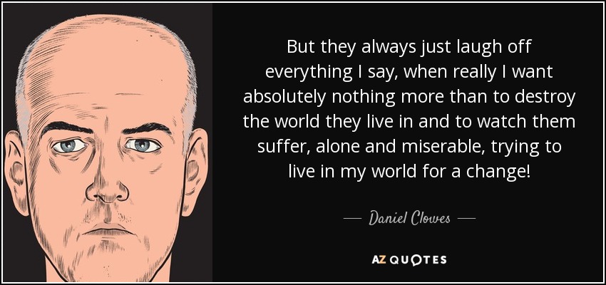 But they always just laugh off everything I say, when really I want absolutely nothing more than to destroy the world they live in and to watch them suffer, alone and miserable, trying to live in my world for a change! - Daniel Clowes