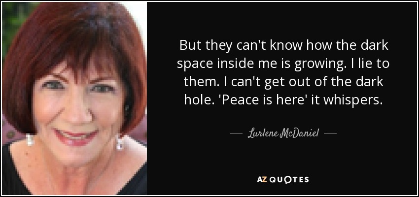 But they can't know how the dark space inside me is growing. I lie to them. I can't get out of the dark hole. 'Peace is here' it whispers. - Lurlene McDaniel