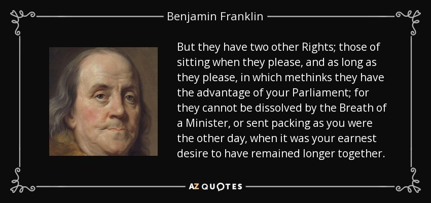 But they have two other Rights; those of sitting when they please, and as long as they please, in which methinks they have the advantage of your Parliament; for they cannot be dissolved by the Breath of a Minister, or sent packing as you were the other day, when it was your earnest desire to have remained longer together. - Benjamin Franklin