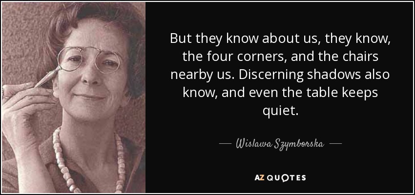 But they know about us, they know, the four corners, and the chairs nearby us. Discerning shadows also know, and even the table keeps quiet. - Wislawa Szymborska