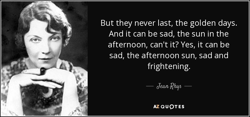 But they never last, the golden days. And it can be sad, the sun in the afternoon, can't it? Yes, it can be sad, the afternoon sun, sad and frightening. - Jean Rhys