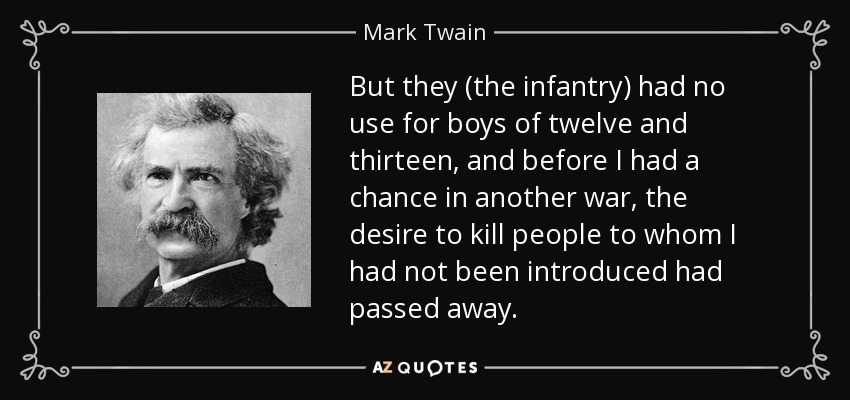 But they (the infantry) had no use for boys of twelve and thirteen, and before I had a chance in another war, the desire to kill people to whom I had not been introduced had passed away. - Mark Twain
