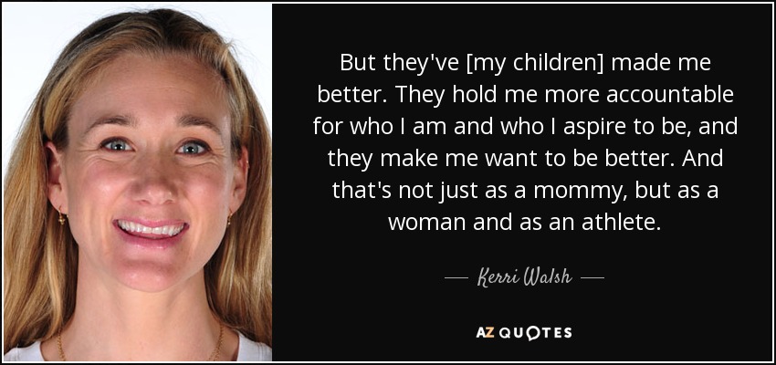 But they've [my children] made me better. They hold me more accountable for who I am and who I aspire to be, and they make me want to be better. And that's not just as a mommy, but as a woman and as an athlete. - Kerri Walsh