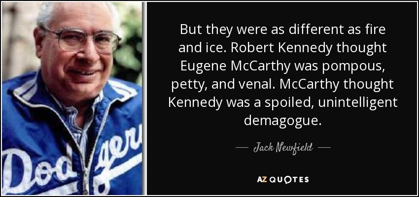 But they were as different as fire and ice. Robert Kennedy thought Eugene McCarthy was pompous, petty, and venal. McCarthy thought Kennedy was a spoiled, unintelligent demagogue. - Jack Newfield