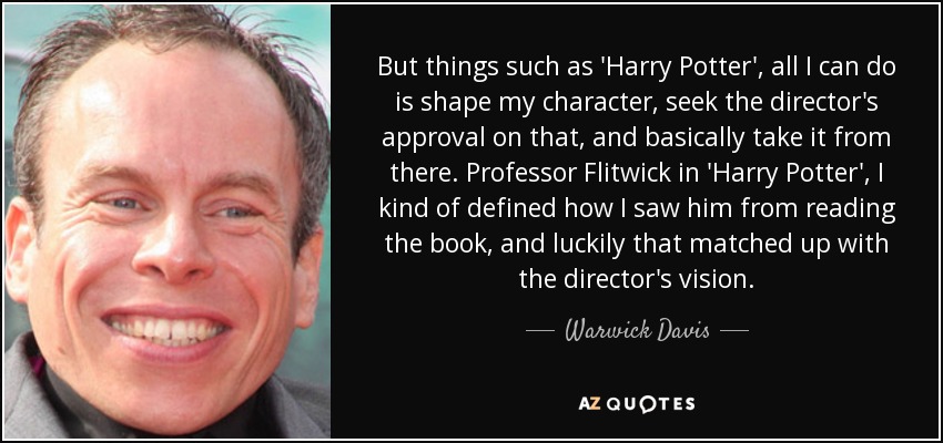 But things such as 'Harry Potter', all I can do is shape my character, seek the director's approval on that, and basically take it from there. Professor Flitwick in 'Harry Potter', I kind of defined how I saw him from reading the book, and luckily that matched up with the director's vision. - Warwick Davis