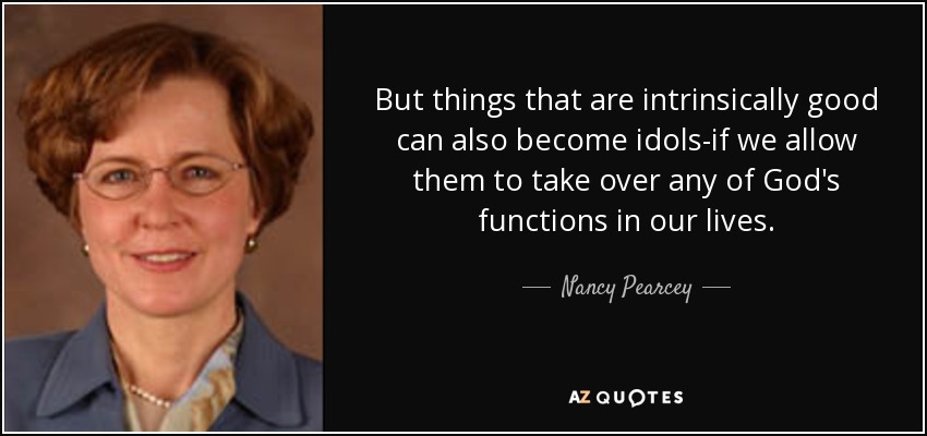 But things that are intrinsically good can also become idols-if we allow them to take over any of God's functions in our lives. - Nancy Pearcey