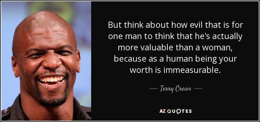 But think about how evil that is for one man to think that he's actually more valuable than a woman, because as a human being your worth is immeasurable. - Terry Crews