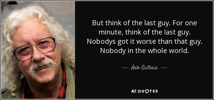 But think of the last guy. For one minute, think of the last guy. Nobodys got it worse than that guy. Nobody in the whole world. - Arlo Guthrie